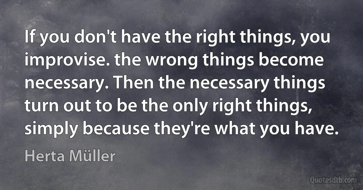 If you don't have the right things, you improvise. the wrong things become necessary. Then the necessary things turn out to be the only right things, simply because they're what you have. (Herta Müller)