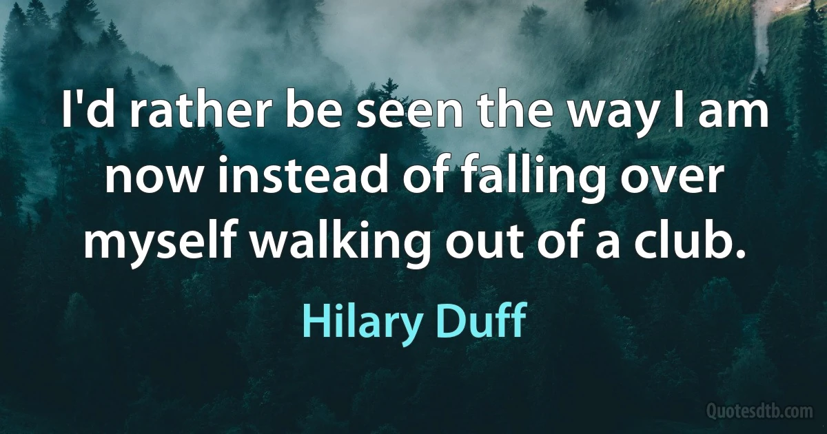 I'd rather be seen the way I am now instead of falling over myself walking out of a club. (Hilary Duff)