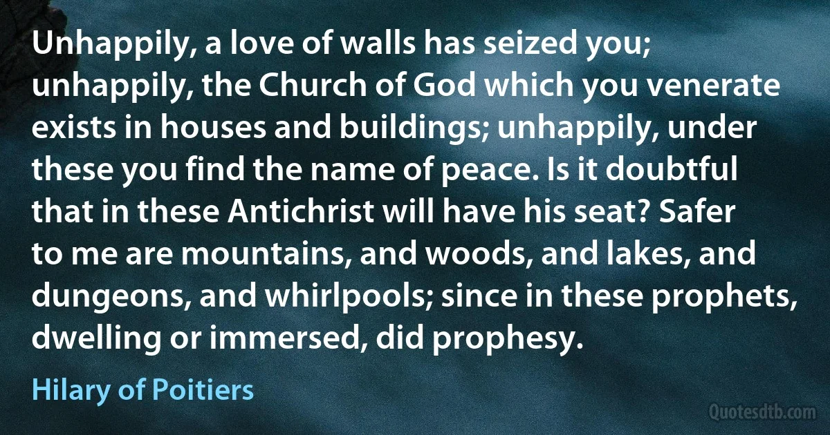 Unhappily, a love of walls has seized you; unhappily, the Church of God which you venerate exists in houses and buildings; unhappily, under these you find the name of peace. Is it doubtful that in these Antichrist will have his seat? Safer to me are mountains, and woods, and lakes, and dungeons, and whirlpools; since in these prophets, dwelling or immersed, did prophesy. (Hilary of Poitiers)