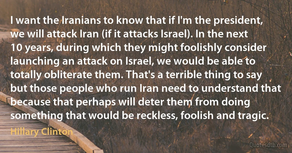 I want the Iranians to know that if I'm the president, we will attack Iran (if it attacks Israel). In the next 10 years, during which they might foolishly consider launching an attack on Israel, we would be able to totally obliterate them. That's a terrible thing to say but those people who run Iran need to understand that because that perhaps will deter them from doing something that would be reckless, foolish and tragic. (Hillary Clinton)