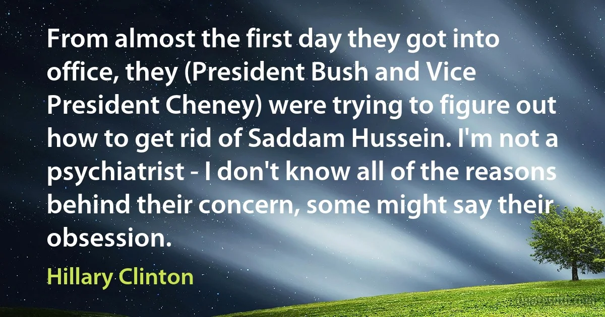 From almost the first day they got into office, they (President Bush and Vice President Cheney) were trying to figure out how to get rid of Saddam Hussein. I'm not a psychiatrist - I don't know all of the reasons behind their concern, some might say their obsession. (Hillary Clinton)