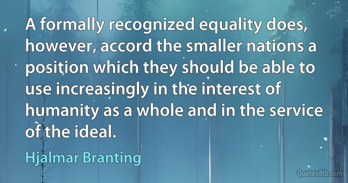 A formally recognized equality does, however, accord the smaller nations a position which they should be able to use increasingly in the interest of humanity as a whole and in the service of the ideal. (Hjalmar Branting)