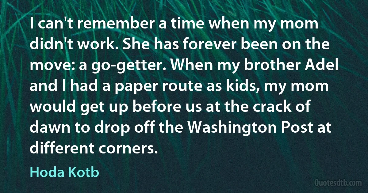 I can't remember a time when my mom didn't work. She has forever been on the move: a go-getter. When my brother Adel and I had a paper route as kids, my mom would get up before us at the crack of dawn to drop off the Washington Post at different corners. (Hoda Kotb)