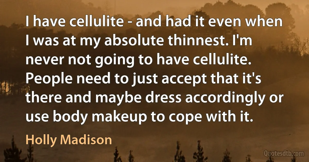 I have cellulite - and had it even when I was at my absolute thinnest. I'm never not going to have cellulite. People need to just accept that it's there and maybe dress accordingly or use body makeup to cope with it. (Holly Madison)