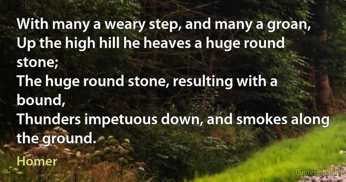 With many a weary step, and many a groan,
Up the high hill he heaves a huge round stone;
The huge round stone, resulting with a bound,
Thunders impetuous down, and smokes along the ground. (Homer)