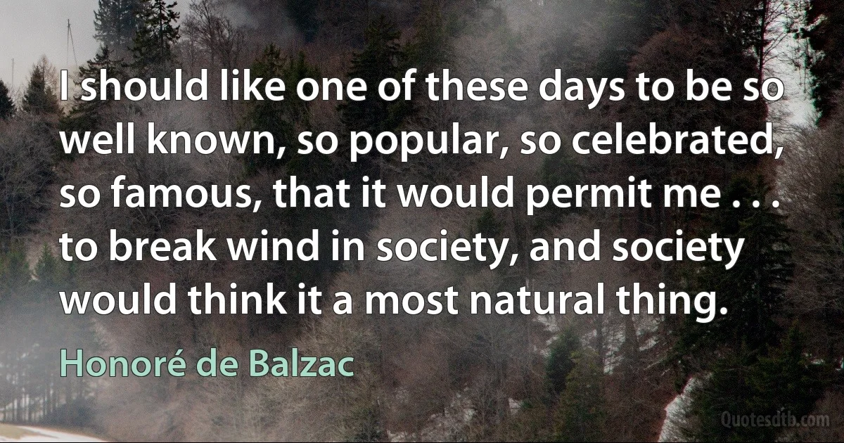 I should like one of these days to be so well known, so popular, so celebrated, so famous, that it would permit me . . . to break wind in society, and society would think it a most natural thing. (Honoré de Balzac)