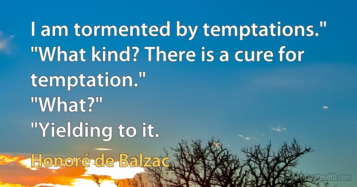 I am tormented by temptations."
"What kind? There is a cure for temptation."
"What?"
"Yielding to it. (Honoré de Balzac)