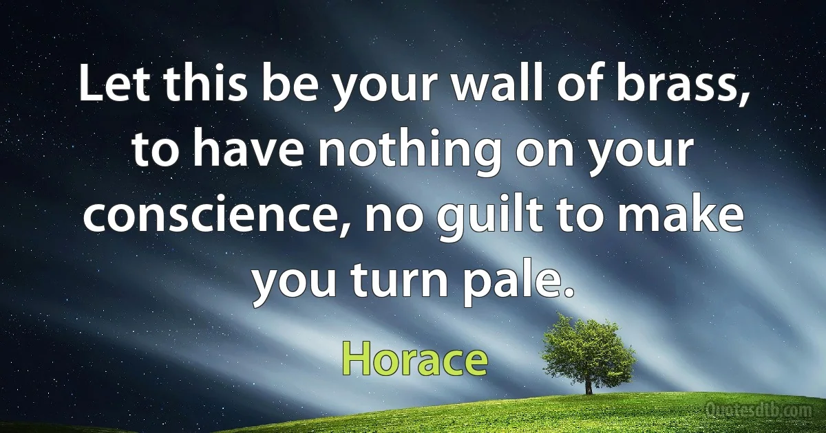 Let this be your wall of brass, to have nothing on your conscience, no guilt to make you turn pale. (Horace)