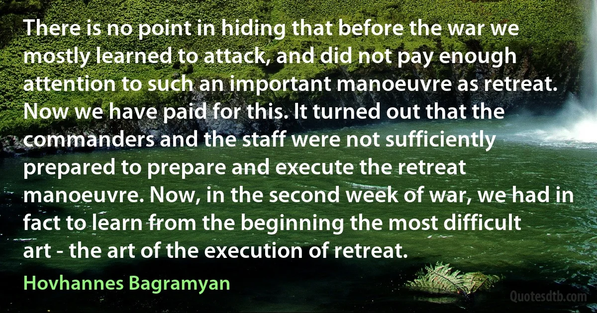 There is no point in hiding that before the war we mostly learned to attack, and did not pay enough attention to such an important manoeuvre as retreat. Now we have paid for this. It turned out that the commanders and the staff were not sufficiently prepared to prepare and execute the retreat manoeuvre. Now, in the second week of war, we had in fact to learn from the beginning the most difficult art - the art of the execution of retreat. (Hovhannes Bagramyan)