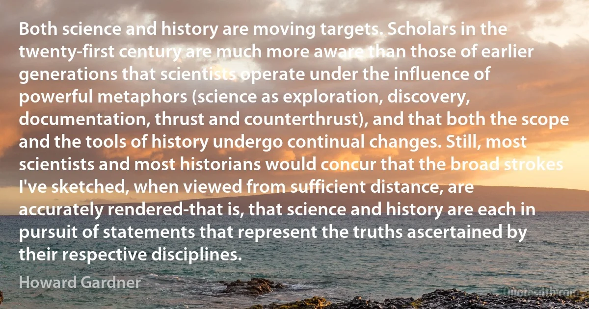 Both science and history are moving targets. Scholars in the twenty-first century are much more aware than those of earlier generations that scientists operate under the influence of powerful metaphors (science as exploration, discovery, documentation, thrust and counterthrust), and that both the scope and the tools of history undergo continual changes. Still, most scientists and most historians would concur that the broad strokes I've sketched, when viewed from sufficient distance, are accurately rendered-that is, that science and history are each in pursuit of statements that represent the truths ascertained by their respective disciplines. (Howard Gardner)