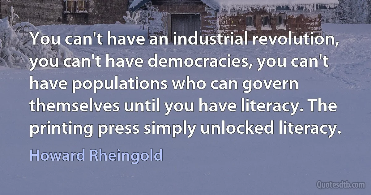 You can't have an industrial revolution, you can't have democracies, you can't have populations who can govern themselves until you have literacy. The printing press simply unlocked literacy. (Howard Rheingold)