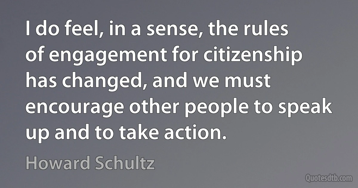 I do feel, in a sense, the rules of engagement for citizenship has changed, and we must encourage other people to speak up and to take action. (Howard Schultz)