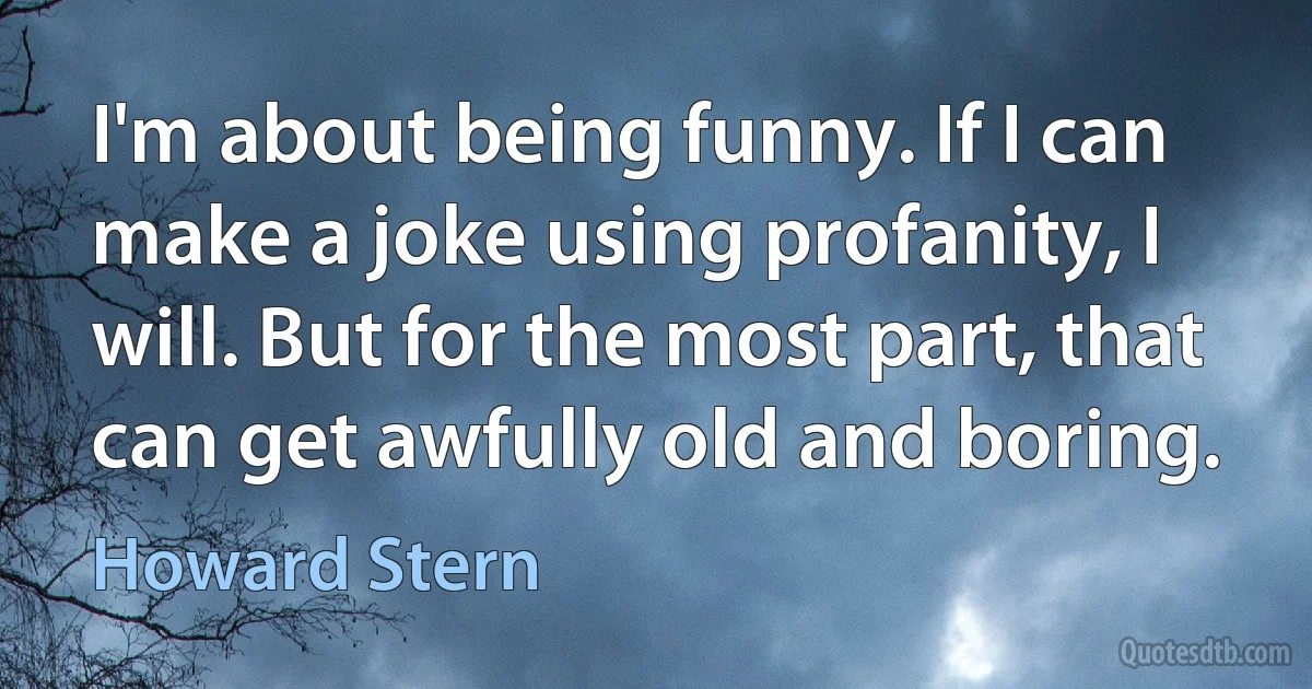 I'm about being funny. If I can make a joke using profanity, I will. But for the most part, that can get awfully old and boring. (Howard Stern)