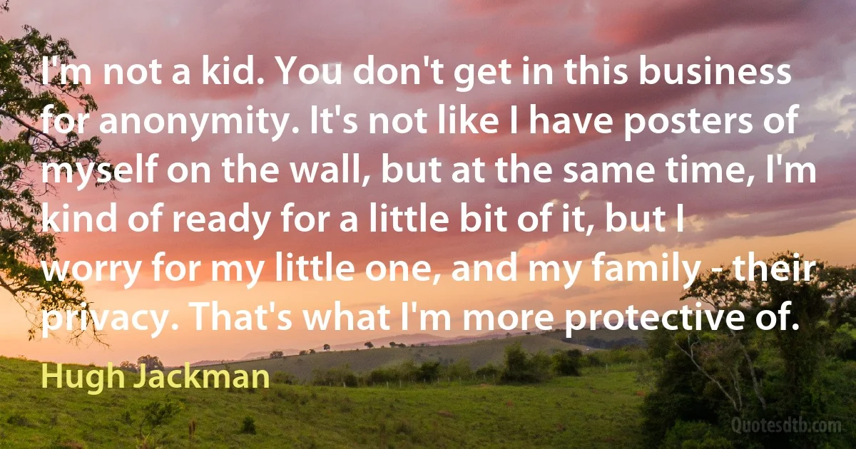 I'm not a kid. You don't get in this business for anonymity. It's not like I have posters of myself on the wall, but at the same time, I'm kind of ready for a little bit of it, but I worry for my little one, and my family - their privacy. That's what I'm more protective of. (Hugh Jackman)