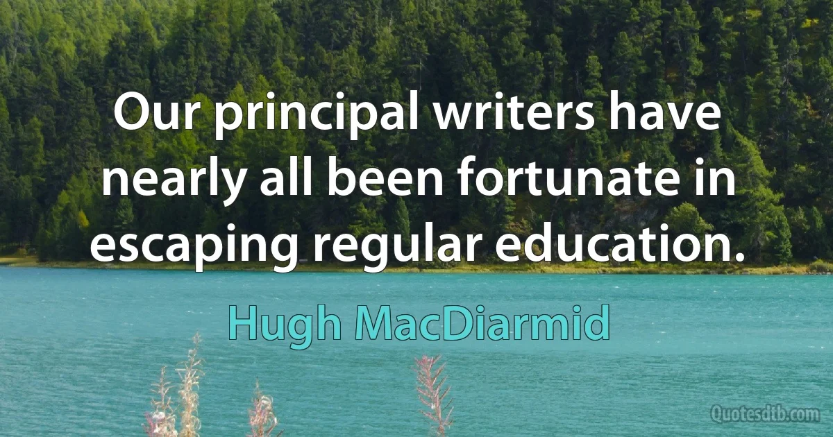 Our principal writers have nearly all been fortunate in escaping regular education. (Hugh MacDiarmid)