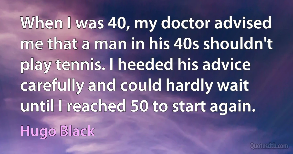 When I was 40, my doctor advised me that a man in his 40s shouldn't play tennis. I heeded his advice carefully and could hardly wait until I reached 50 to start again. (Hugo Black)