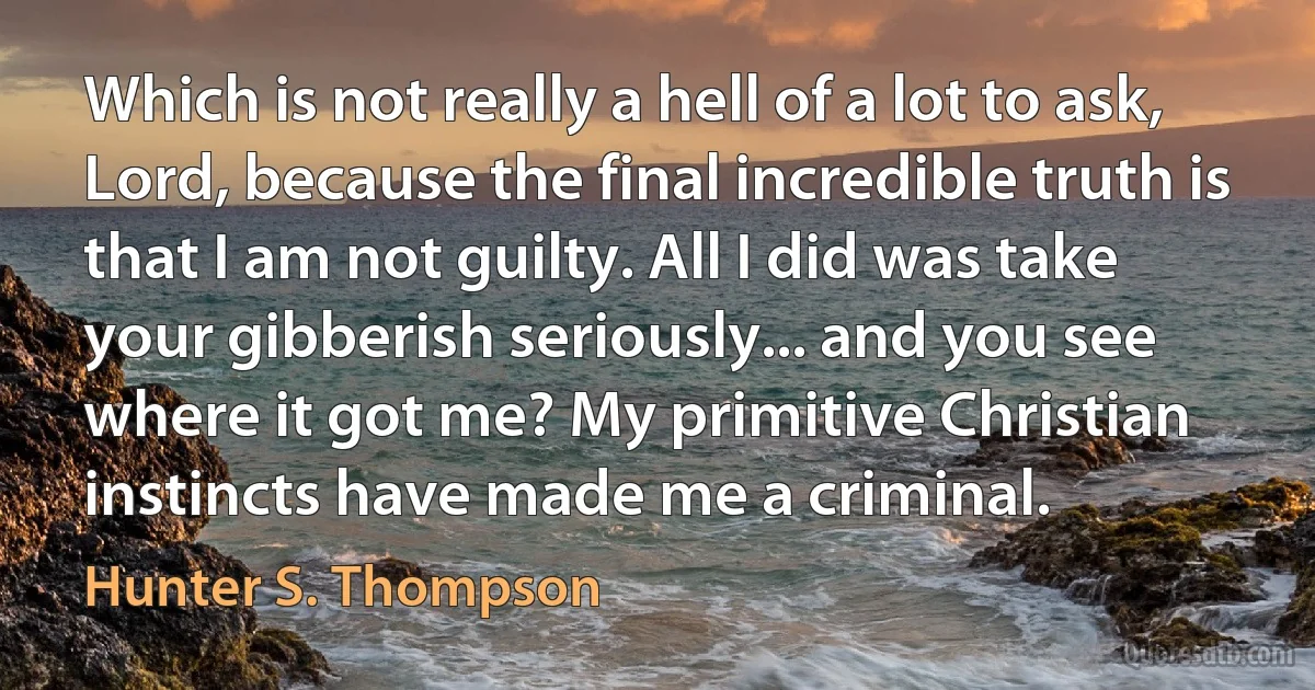 Which is not really a hell of a lot to ask, Lord, because the final incredible truth is that I am not guilty. All I did was take your gibberish seriously... and you see where it got me? My primitive Christian instincts have made me a criminal. (Hunter S. Thompson)