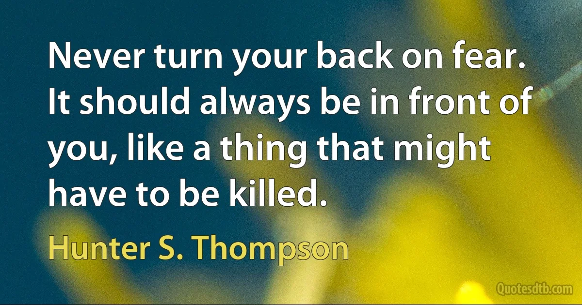 Never turn your back on fear. It should always be in front of you, like a thing that might have to be killed. (Hunter S. Thompson)