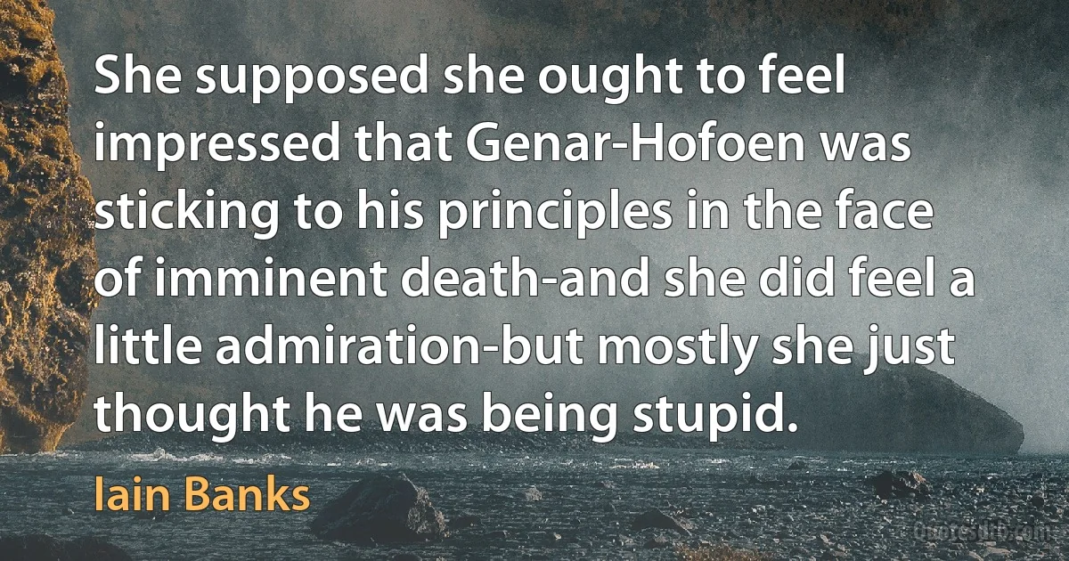 She supposed she ought to feel impressed that Genar-Hofoen was sticking to his principles in the face of imminent death-and she did feel a little admiration-but mostly she just thought he was being stupid. (Iain Banks)