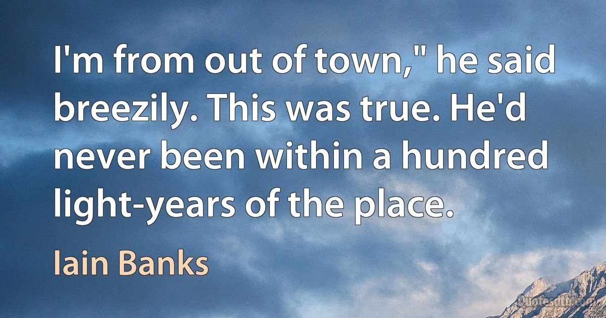 I'm from out of town," he said breezily. This was true. He'd never been within a hundred light-years of the place. (Iain Banks)