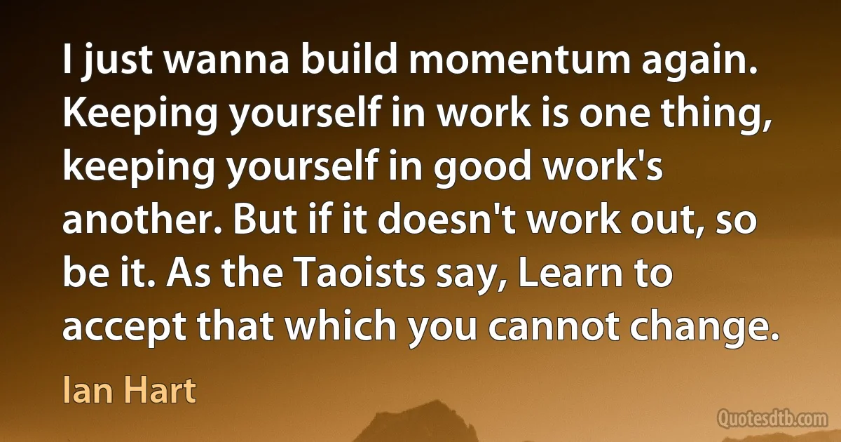 I just wanna build momentum again. Keeping yourself in work is one thing, keeping yourself in good work's another. But if it doesn't work out, so be it. As the Taoists say, Learn to accept that which you cannot change. (Ian Hart)