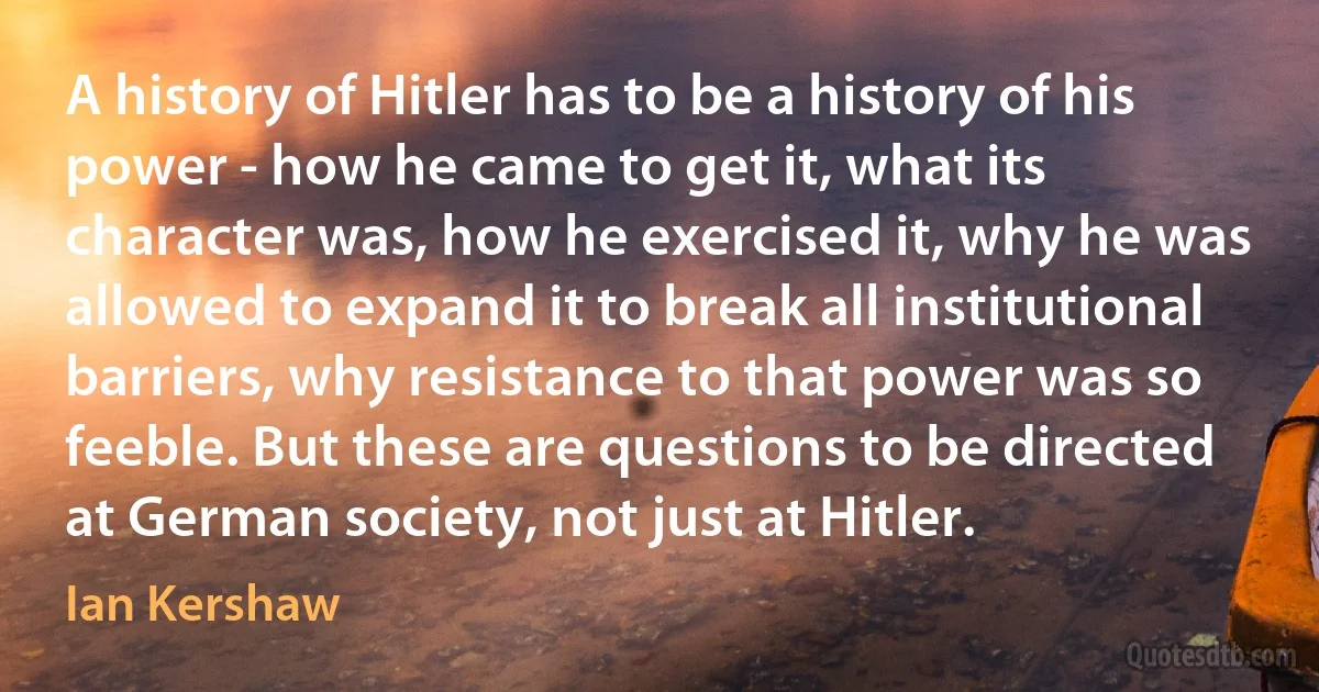 A history of Hitler has to be a history of his power - how he came to get it, what its character was, how he exercised it, why he was allowed to expand it to break all institutional barriers, why resistance to that power was so feeble. But these are questions to be directed at German society, not just at Hitler. (Ian Kershaw)