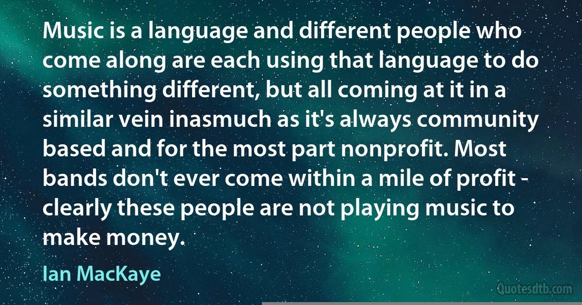 Music is a language and different people who come along are each using that language to do something different, but all coming at it in a similar vein inasmuch as it's always community based and for the most part nonprofit. Most bands don't ever come within a mile of profit - clearly these people are not playing music to make money. (Ian MacKaye)