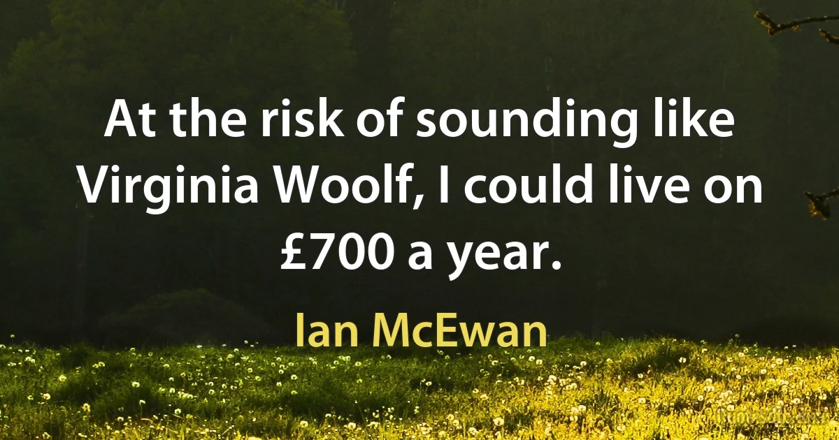 At the risk of sounding like Virginia Woolf, I could live on £700 a year. (Ian McEwan)