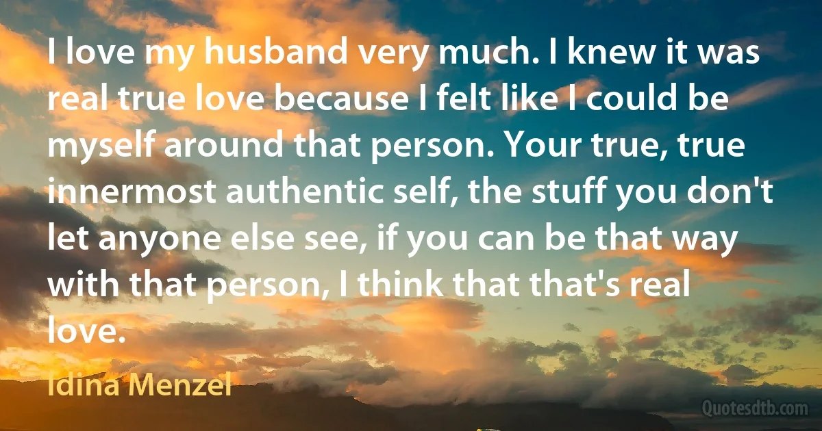 I love my husband very much. I knew it was real true love because I felt like I could be myself around that person. Your true, true innermost authentic self, the stuff you don't let anyone else see, if you can be that way with that person, I think that that's real love. (Idina Menzel)