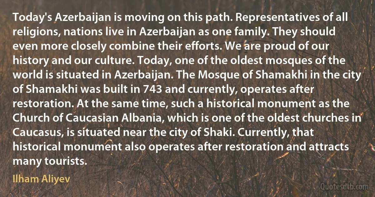 Today's Azerbaijan is moving on this path. Representatives of all religions, nations live in Azerbaijan as one family. They should even more closely combine their efforts. We are proud of our history and our culture. Today, one of the oldest mosques of the world is situated in Azerbaijan. The Mosque of Shamakhi in the city of Shamakhi was built in 743 and currently, operates after restoration. At the same time, such a historical monument as the Church of Caucasian Albania, which is one of the oldest churches in Caucasus, is situated near the city of Shaki. Currently, that historical monument also operates after restoration and attracts many tourists. (Ilham Aliyev)