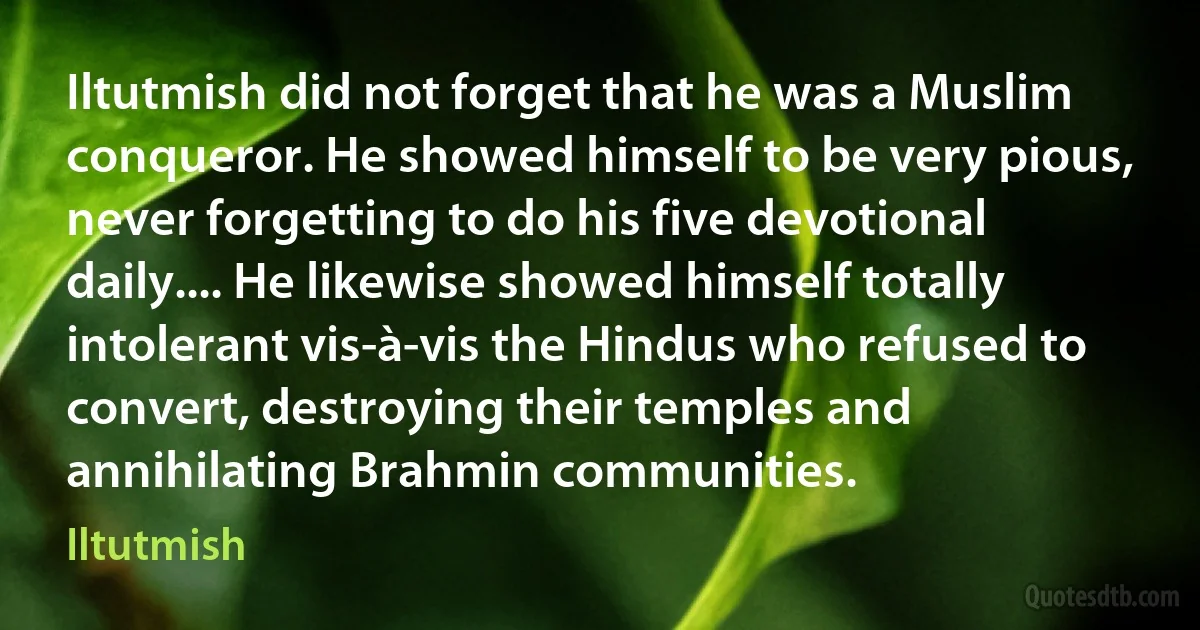 Iltutmish did not forget that he was a Muslim conqueror. He showed himself to be very pious, never forgetting to do his five devotional daily.... He likewise showed himself totally intolerant vis-à-vis the Hindus who refused to convert, destroying their temples and annihilating Brahmin communities. (Iltutmish)