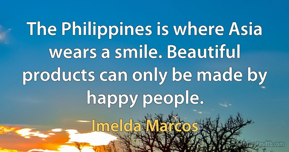 The Philippines is where Asia wears a smile. Beautiful products can only be made by happy people. (Imelda Marcos)