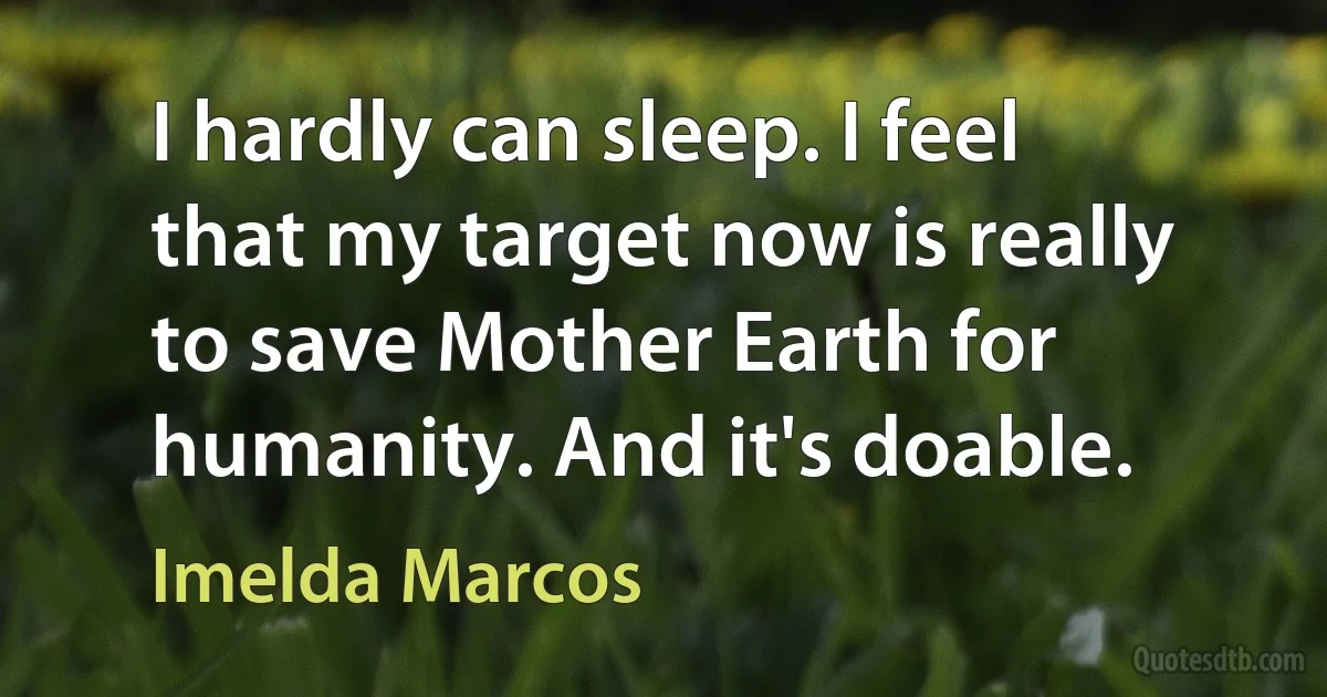 I hardly can sleep. I feel that my target now is really to save Mother Earth for humanity. And it's doable. (Imelda Marcos)