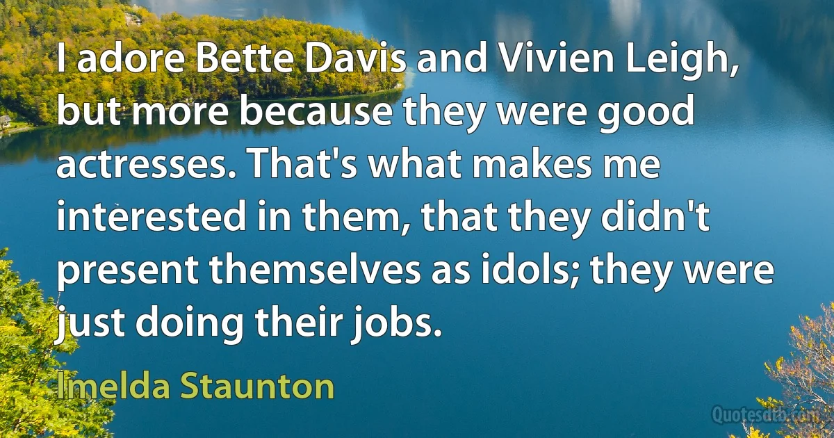 I adore Bette Davis and Vivien Leigh, but more because they were good actresses. That's what makes me interested in them, that they didn't present themselves as idols; they were just doing their jobs. (Imelda Staunton)