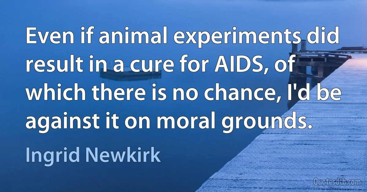 Even if animal experiments did result in a cure for AIDS, of which there is no chance, I'd be against it on moral grounds. (Ingrid Newkirk)