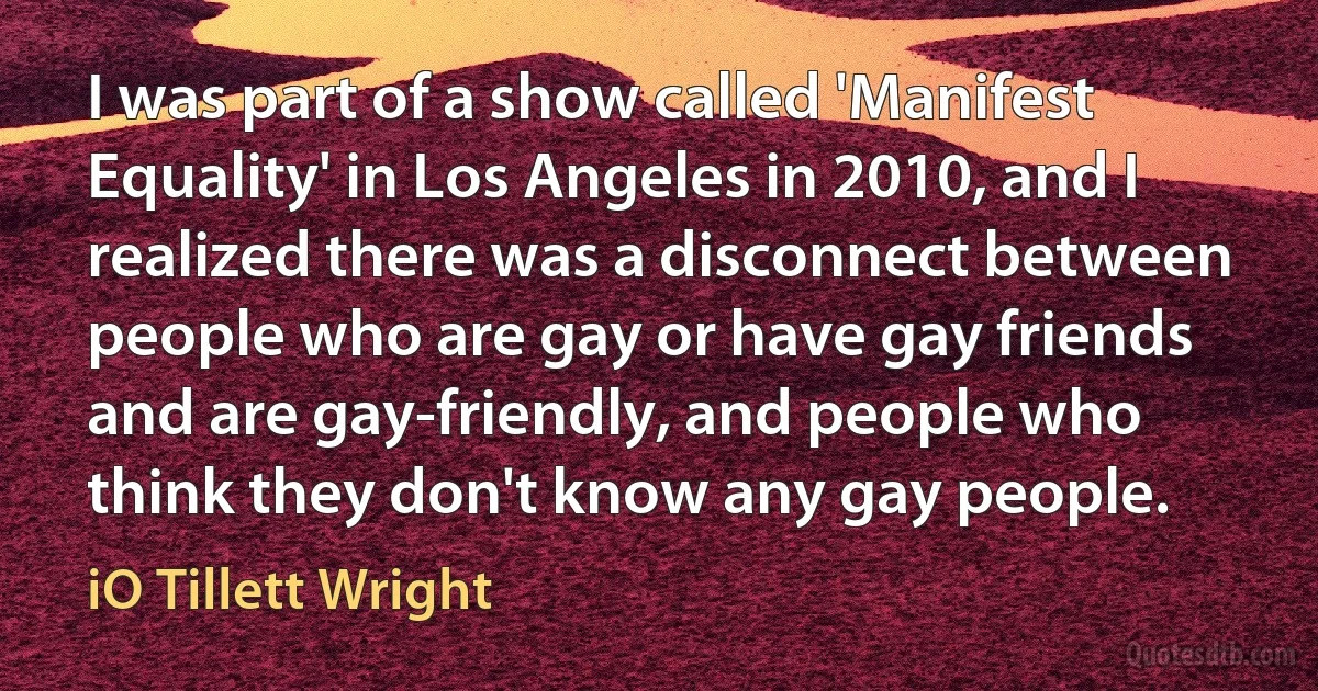 I was part of a show called 'Manifest Equality' in Los Angeles in 2010, and I realized there was a disconnect between people who are gay or have gay friends and are gay-friendly, and people who think they don't know any gay people. (iO Tillett Wright)