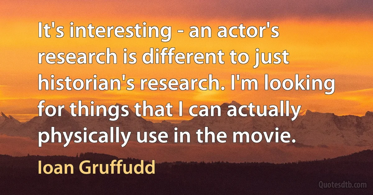 It's interesting - an actor's research is different to just historian's research. I'm looking for things that I can actually physically use in the movie. (Ioan Gruffudd)