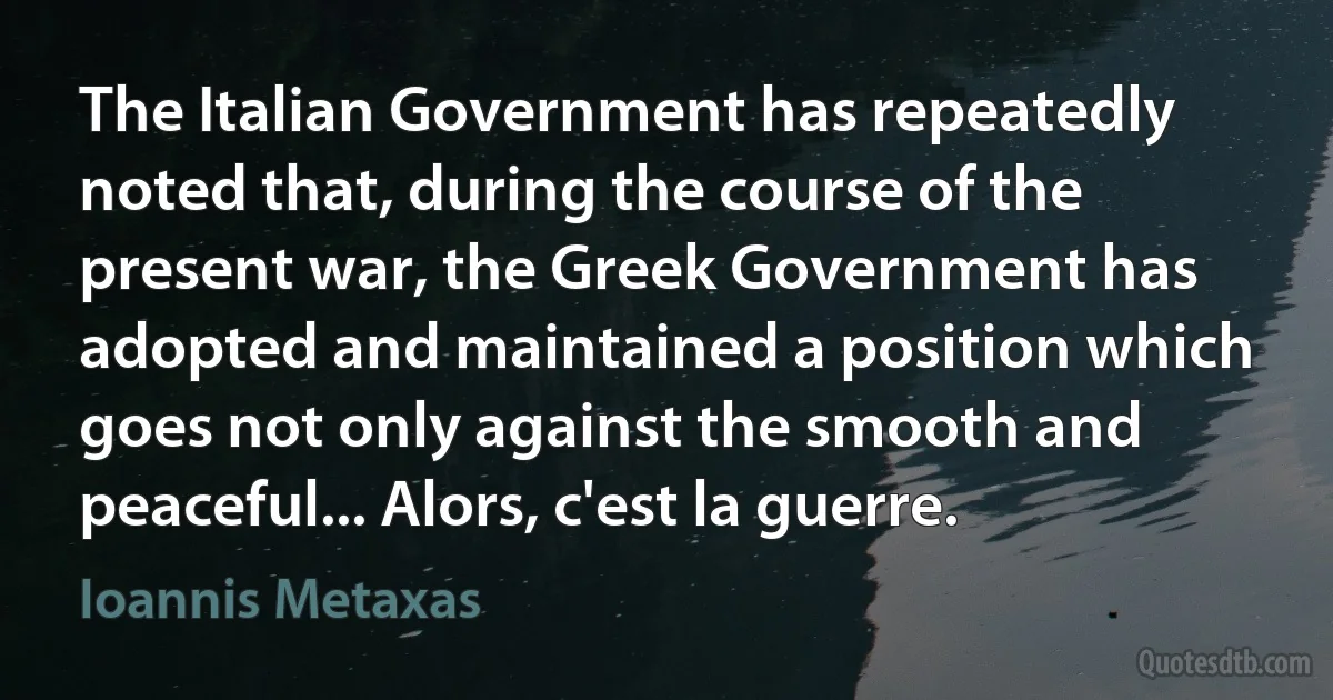 The Italian Government has repeatedly noted that, during the course of the present war, the Greek Government has adopted and maintained a position which goes not only against the smooth and peaceful... Alors, c'est la guerre. (Ioannis Metaxas)