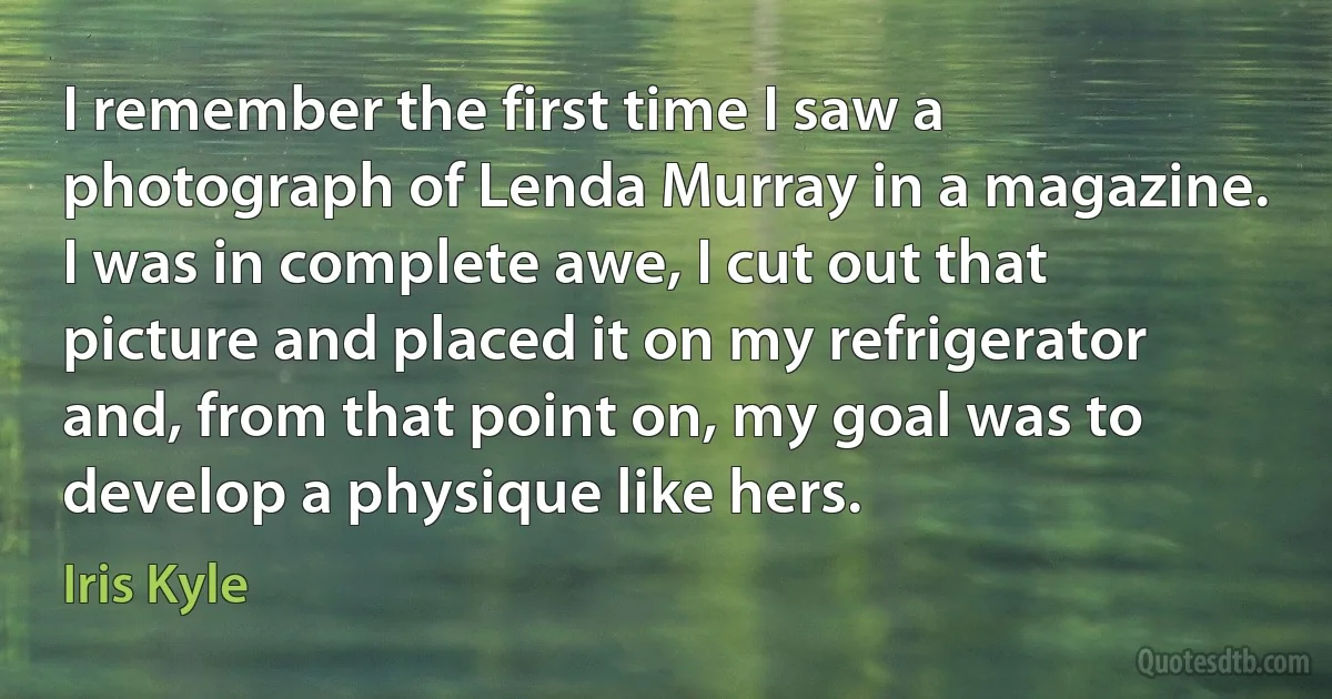 I remember the first time I saw a photograph of Lenda Murray in a magazine. I was in complete awe, I cut out that picture and placed it on my refrigerator and, from that point on, my goal was to develop a physique like hers. (Iris Kyle)