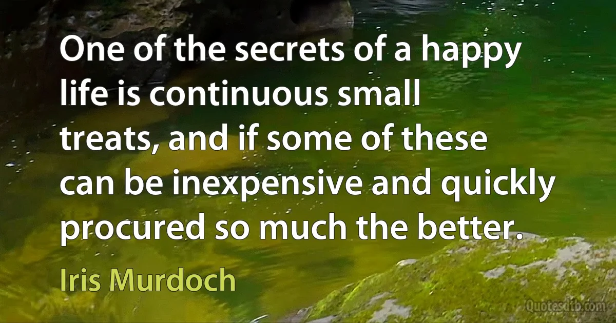 One of the secrets of a happy life is continuous small treats, and if some of these can be inexpensive and quickly procured so much the better. (Iris Murdoch)