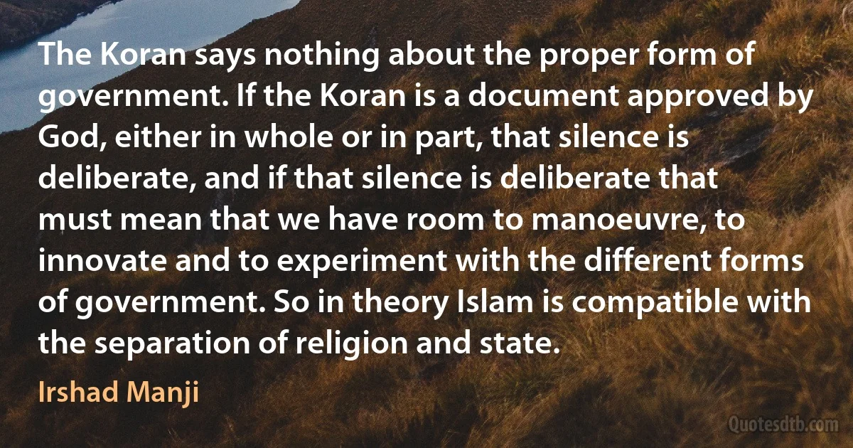 The Koran says nothing about the proper form of government. If the Koran is a document approved by God, either in whole or in part, that silence is deliberate, and if that silence is deliberate that must mean that we have room to manoeuvre, to innovate and to experiment with the different forms of government. So in theory Islam is compatible with the separation of religion and state. (Irshad Manji)