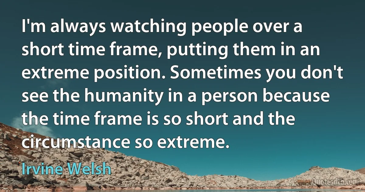 I'm always watching people over a short time frame, putting them in an extreme position. Sometimes you don't see the humanity in a person because the time frame is so short and the circumstance so extreme. (Irvine Welsh)