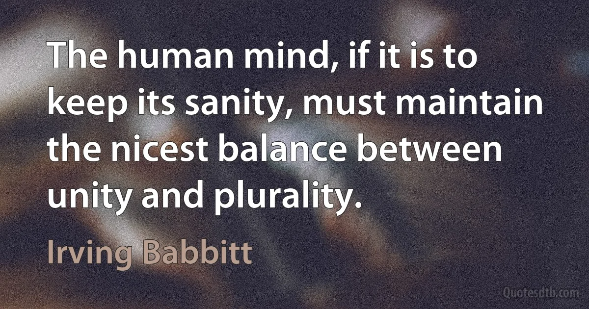 The human mind, if it is to keep its sanity, must maintain the nicest balance between unity and plurality. (Irving Babbitt)