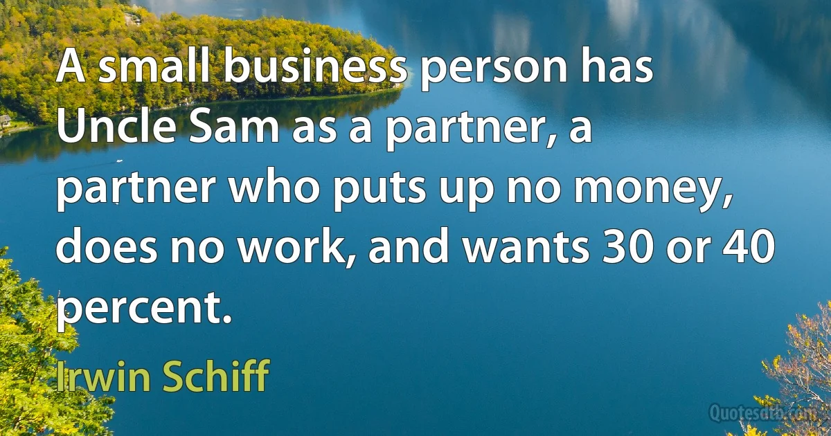 A small business person has Uncle Sam as a partner, a partner who puts up no money, does no work, and wants 30 or 40 percent. (Irwin Schiff)