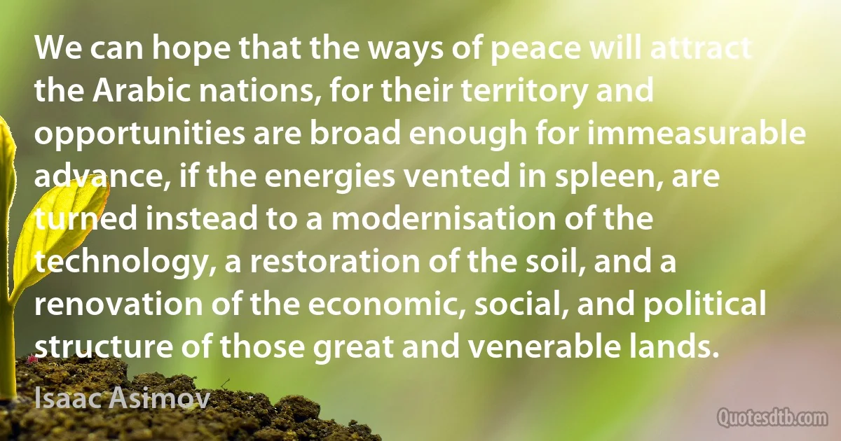 We can hope that the ways of peace will attract the Arabic nations, for their territory and opportunities are broad enough for immeasurable advance, if the energies vented in spleen, are turned instead to a modernisation of the technology, a restoration of the soil, and a renovation of the economic, social, and political structure of those great and venerable lands. (Isaac Asimov)