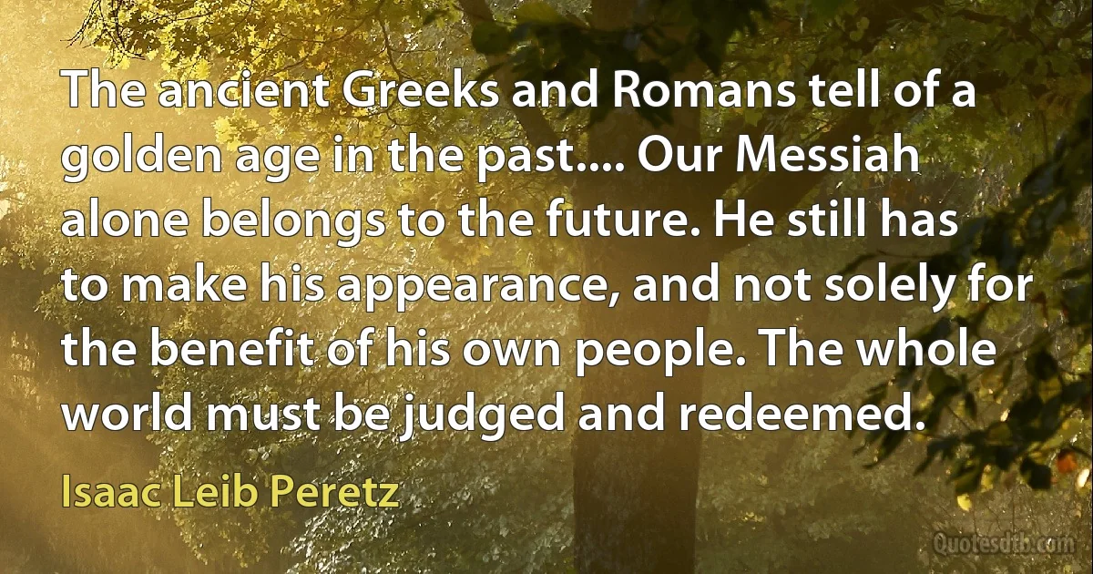 The ancient Greeks and Romans tell of a golden age in the past.... Our Messiah alone belongs to the future. He still has to make his appearance, and not solely for the benefit of his own people. The whole world must be judged and redeemed. (Isaac Leib Peretz)