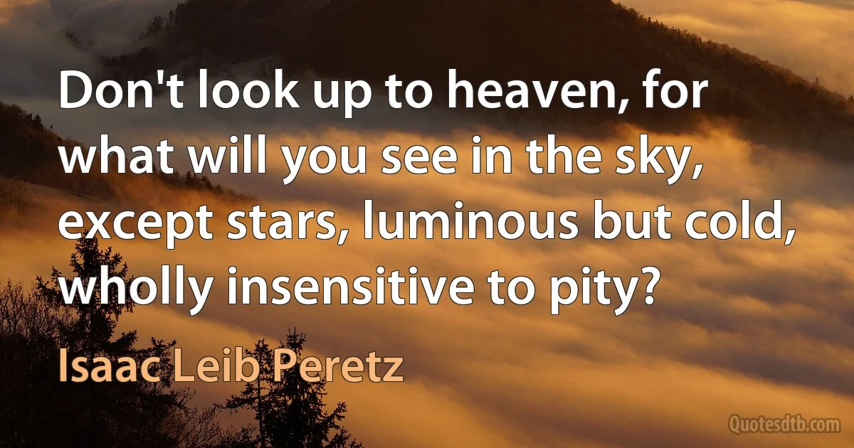 Don't look up to heaven, for what will you see in the sky, except stars, luminous but cold, wholly insensitive to pity? (Isaac Leib Peretz)