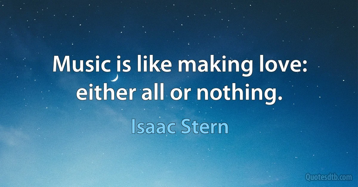 Music is like making love: either all or nothing. (Isaac Stern)