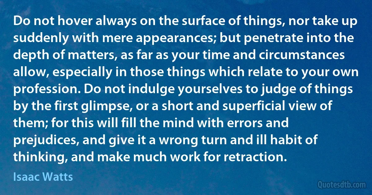 Do not hover always on the surface of things, nor take up suddenly with mere appearances; but penetrate into the depth of matters, as far as your time and circumstances allow, especially in those things which relate to your own profession. Do not indulge yourselves to judge of things by the first glimpse, or a short and superficial view of them; for this will fill the mind with errors and prejudices, and give it a wrong turn and ill habit of thinking, and make much work for retraction. (Isaac Watts)