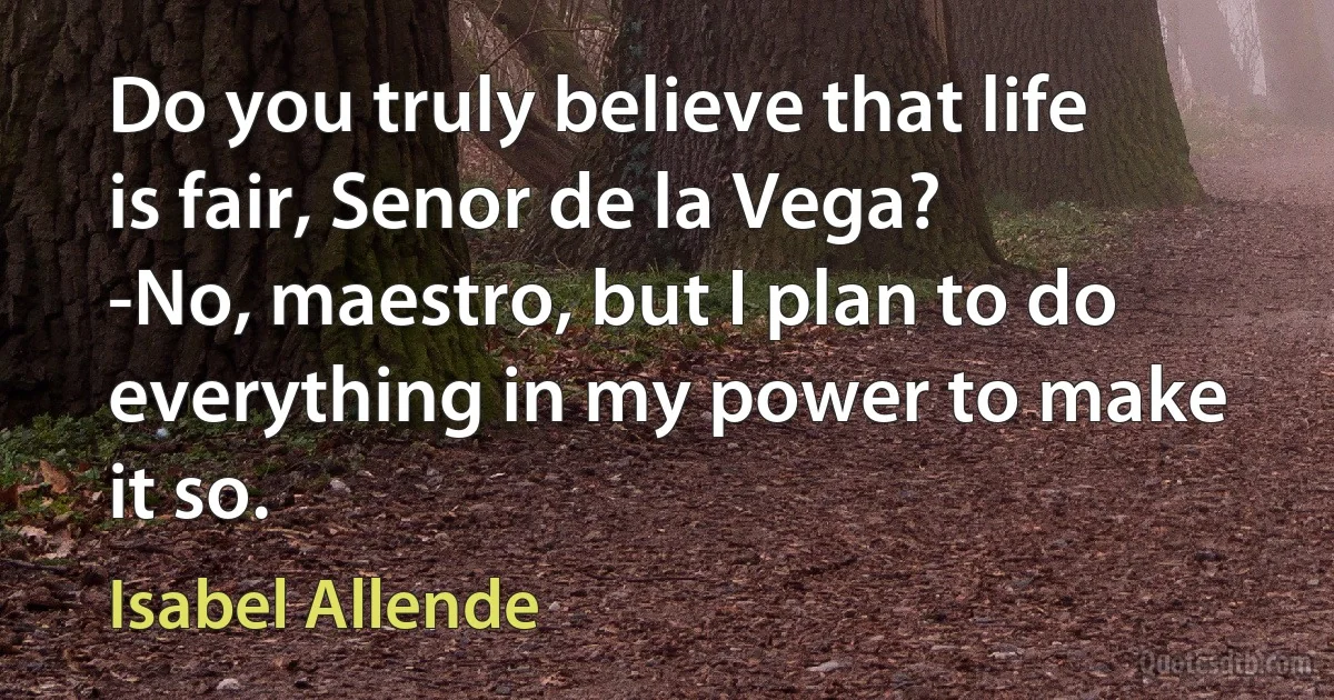 Do you truly believe that life is fair, Senor de la Vega?
-No, maestro, but I plan to do everything in my power to make it so. (Isabel Allende)